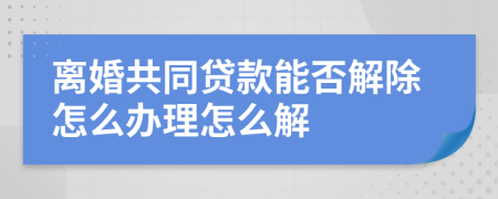 離婚共同貸款能否解除怎么辦理怎么解