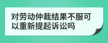 對勞動仲裁結(jié)果不服可以重新提起訴訟嗎