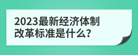 2023最新經(jīng)濟(jì)體制改革標(biāo)準(zhǔn)是什么？
