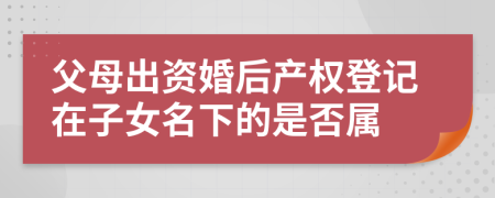 父母出資婚后產(chǎn)權(quán)登記在子女名下的是否屬