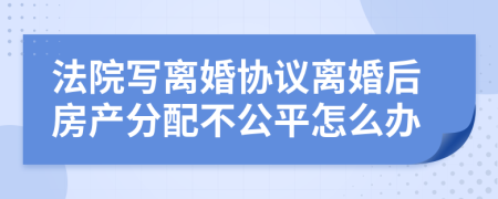 法院寫(xiě)離婚協(xié)議離婚后房產(chǎn)分配不公平怎么辦