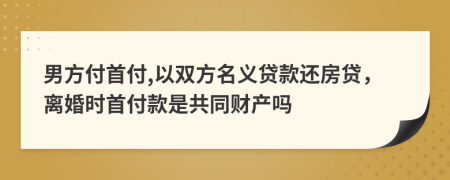 男方付首付,以雙方名義貸款還房貸，離婚時首付款是共同財產(chǎn)嗎