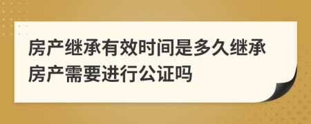 房產(chǎn)繼承有效時(shí)間是多久繼承房產(chǎn)需要進(jìn)行公證嗎
