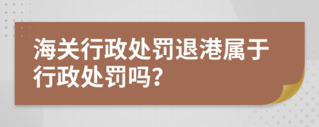 海關(guān)行政處罰退港屬于行政處罰嗎？