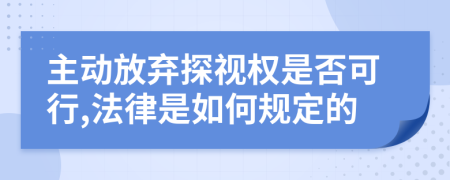 主動放棄探視權(quán)是否可行,法律是如何規(guī)定的