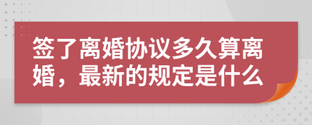 簽了離婚協(xié)議多久算離婚，最新的規(guī)定是什么