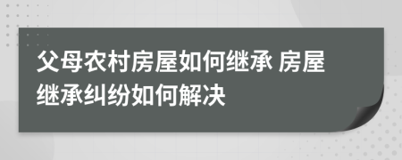 父母農(nóng)村房屋如何繼承 房屋繼承糾紛如何解決