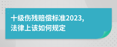 十級(jí)傷殘賠償標(biāo)準(zhǔn)2023,法律上該如何規(guī)定