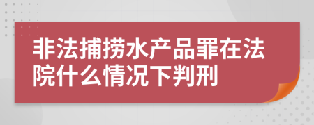 非法捕撈水產(chǎn)品罪在法院什么情況下判刑