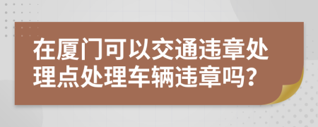 在廈門可以交通違章處理點處理車輛違章嗎？
