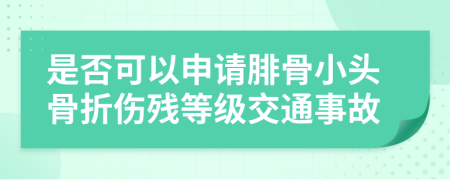 是否可以申請腓骨小頭骨折傷殘等級交通事故