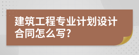 建筑工程專業(yè)計(jì)劃設(shè)計(jì)合同怎么寫?