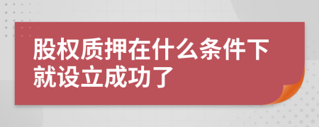 股權(quán)質(zhì)押在什么條件下就設(shè)立成功了