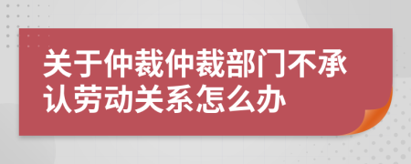 關(guān)于仲裁仲裁部門不承認(rèn)勞動關(guān)系怎么辦