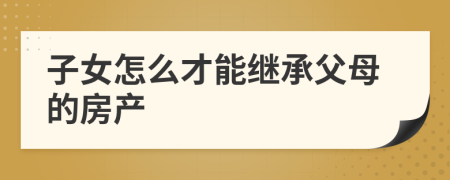 子女怎么才能繼承父母的房產(chǎn)