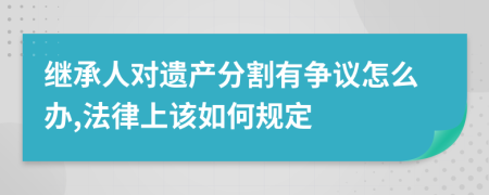繼承人對遺產(chǎn)分割有爭議怎么辦,法律上該如何規(guī)定