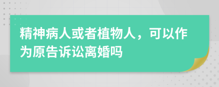 精神病人或者植物人，可以作為原告訴訟離婚嗎