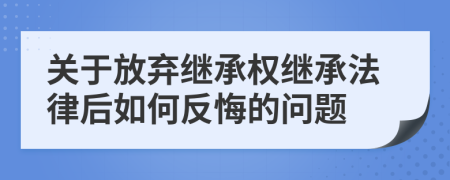 關(guān)于放棄繼承權(quán)繼承法律后如何反悔的問題