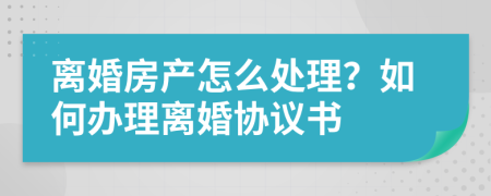 離婚房產(chǎn)怎么處理？如何辦理離婚協(xié)議書