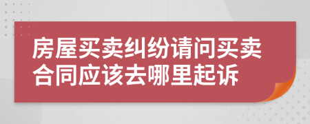 房屋買賣糾紛請(qǐng)問買賣合同應(yīng)該去哪里起訴