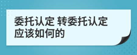  委托認定 轉委托認定應該如何的