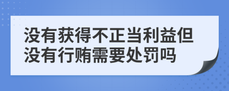 沒有獲得不正當(dāng)利益但沒有行賄需要處罰嗎