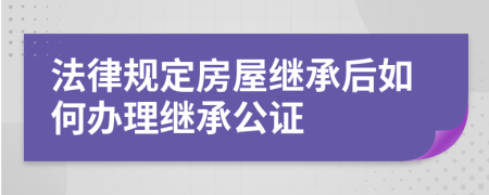 法律規(guī)定房屋繼承后如何辦理繼承公證