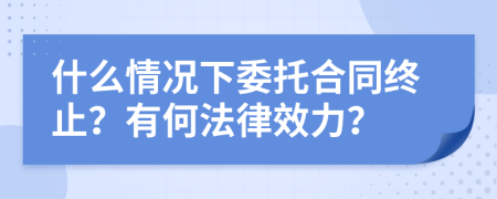 什么情況下委托合同終止？有何法律效力？