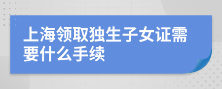 上海領(lǐng)取獨生子女證需要什么手續(xù)