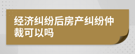 經(jīng)濟(jì)糾紛后房產(chǎn)糾紛仲裁可以嗎
