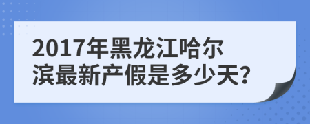 2017年黑龍江哈爾濱最新產(chǎn)假是多少天？