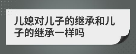兒媳對兒子的繼承和兒子的繼承一樣嗎