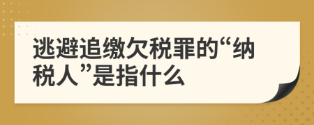 逃避追繳欠稅罪的“納稅人”是指什么