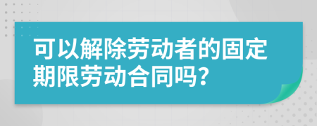 可以解除勞動(dòng)者的固定期限勞動(dòng)合同嗎？