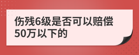 傷殘6級(jí)是否可以賠償50萬以下的