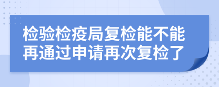檢驗(yàn)檢疫局復(fù)檢能不能再通過(guò)申請(qǐng)?jiān)俅螐?fù)檢了