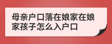 母親戶口落在娘家在娘家孩子怎么入戶口