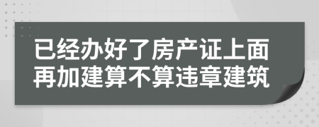 已經(jīng)辦好了房產(chǎn)證上面再加建算不算違章建筑