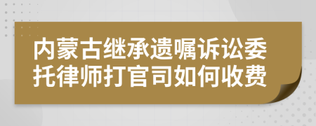 內(nèi)蒙古繼承遺囑訴訟委托律師打官司如何收費
