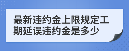 最新違約金上限規(guī)定工期延誤違約金是多少