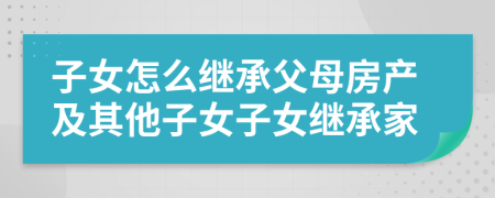 子女怎么繼承父母房產(chǎn)及其他子女子女繼承家