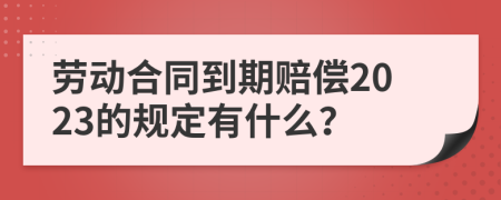 勞動合同到期賠償2023的規(guī)定有什么？