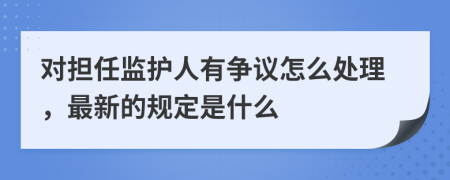對擔(dān)任監(jiān)護(hù)人有爭議怎么處理，最新的規(guī)定是什么