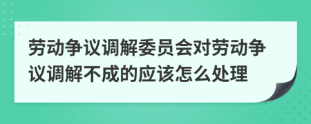 勞動(dòng)爭(zhēng)議調(diào)解委員會(huì)對(duì)勞動(dòng)爭(zhēng)議調(diào)解不成的應(yīng)該怎么處理