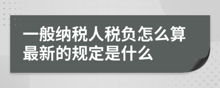 一般納稅人稅負(fù)怎么算最新的規(guī)定是什么
