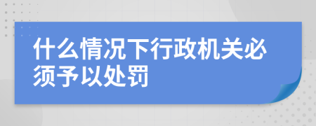 什么情況下行政機(jī)關(guān)必須予以處罰