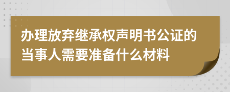 辦理放棄繼承權聲明書公證的當事人需要準備什么材料