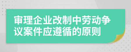 審理企業(yè)改制中勞動爭議案件應(yīng)遵循的原則