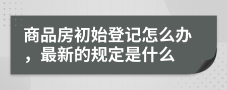 商品房初始登記怎么辦，最新的規(guī)定是什么