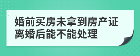 婚前買房未拿到房產證離婚后能不能處理